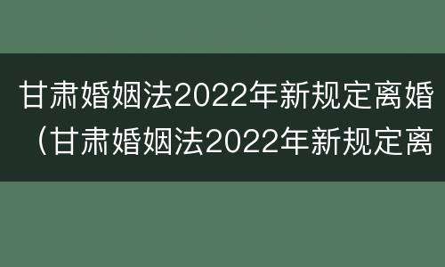 甘肃婚姻法2022年新规定离婚（甘肃婚姻法2022年新规定离婚房产分割）