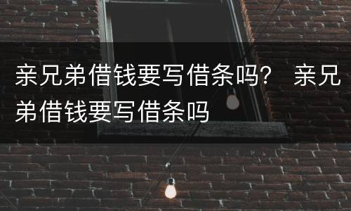 亲兄弟借钱要写借条吗？ 亲兄弟借钱要写借条吗