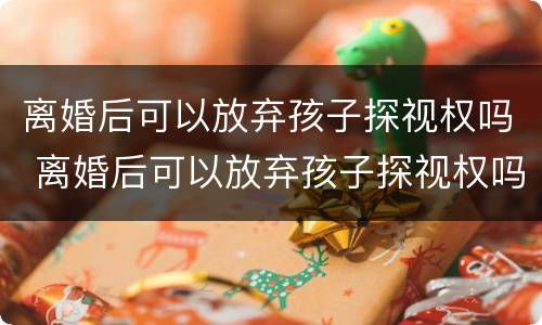 离婚后可以放弃孩子探视权吗 离婚后可以放弃孩子探视权吗女方