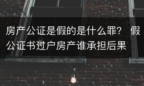 房产公证是假的是什么罪？ 假公证书过户房产谁承担后果