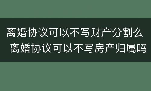 离婚协议可以不写财产分割么 离婚协议可以不写房产归属吗