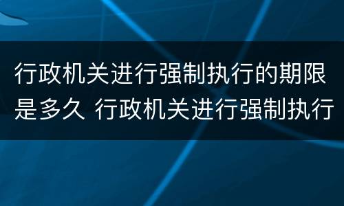 行政机关进行强制执行的期限是多久 行政机关进行强制执行的期限是多久内