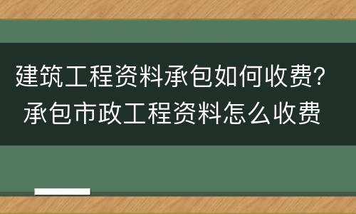 建筑工程资料承包如何收费？ 承包市政工程资料怎么收费