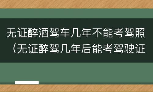 无证醉酒驾车几年不能考驾照（无证醉驾几年后能考驾驶证）