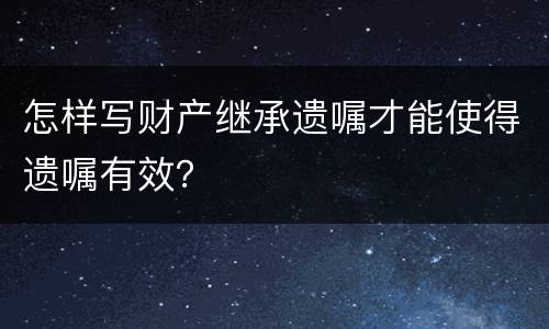 怎样写财产继承遗嘱才能使得遗嘱有效？