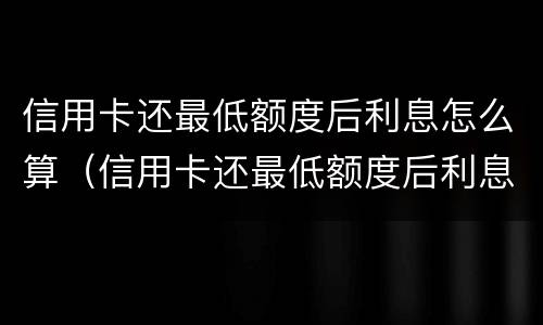 信用卡还最低额度后利息怎么算（信用卡还最低额度后利息怎么算的）