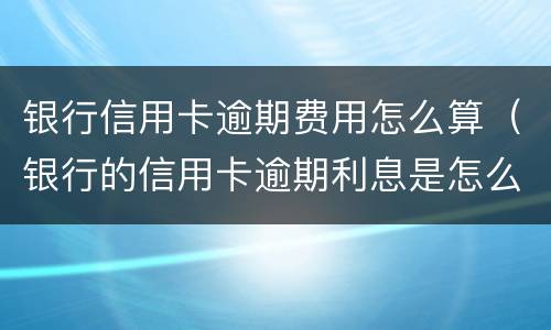银行信用卡逾期费用怎么算（银行的信用卡逾期利息是怎么计算的）
