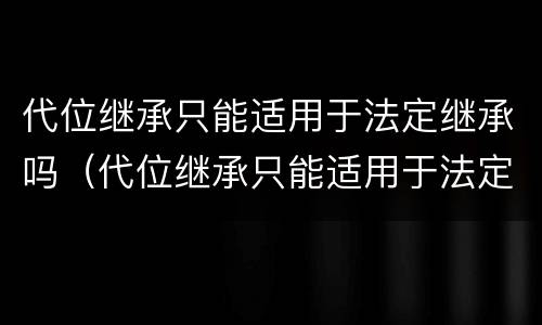 代位继承只能适用于法定继承吗（代位继承只能适用于法定继承吗）