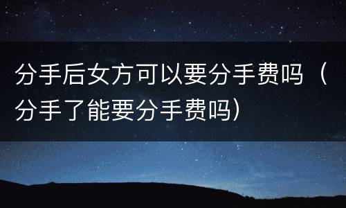 分手后女方可以要分手费吗（分手了能要分手费吗）