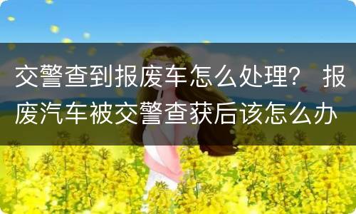 交警查到报废车怎么处理？ 报废汽车被交警查获后该怎么办