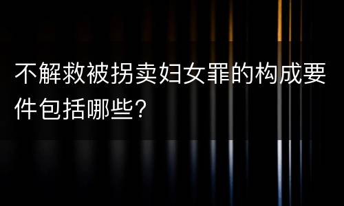 不解救被拐卖妇女罪的构成要件包括哪些?