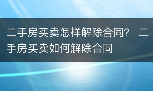二手房买卖怎样解除合同？ 二手房买卖如何解除合同