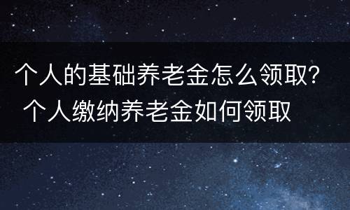 个人的基础养老金怎么领取？ 个人缴纳养老金如何领取