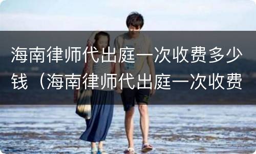 海南律师代出庭一次收费多少钱（海南律师代出庭一次收费多少钱啊）