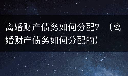 离婚财产债务如何分配？（离婚财产债务如何分配的）
