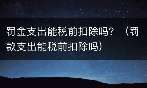 罚金支出能税前扣除吗？（罚款支出能税前扣除吗）