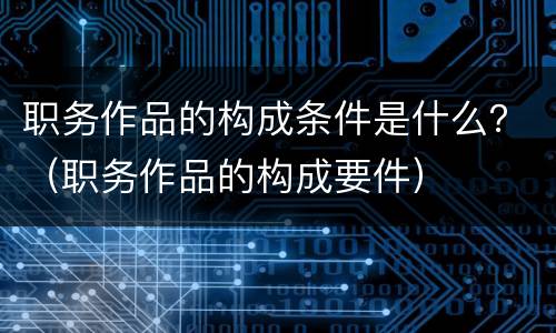 职务作品的构成条件是什么？（职务作品的构成要件）