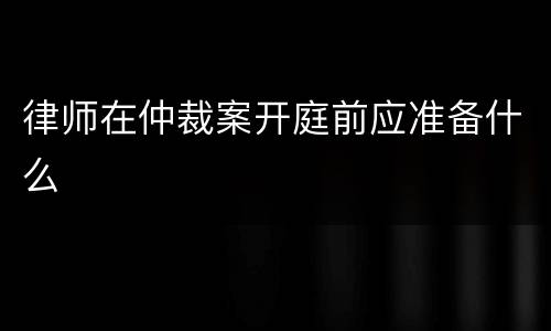 律师在仲裁案开庭前应准备什么