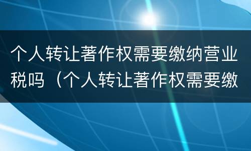 个人转让著作权需要缴纳营业税吗（个人转让著作权需要缴纳营业税吗为什么）