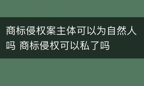 商标侵权案主体可以为自然人吗 商标侵权可以私了吗