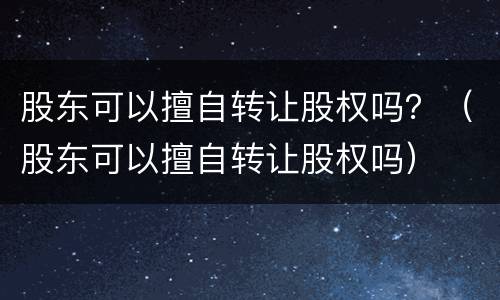 股东可以擅自转让股权吗？（股东可以擅自转让股权吗）
