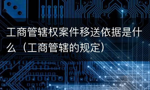 工商管辖权案件移送依据是什么（工商管辖的规定）