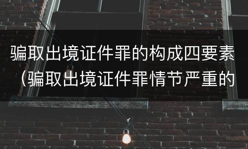 骗取出境证件罪的构成四要素（骗取出境证件罪情节严重的标准）