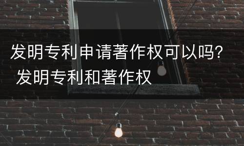 发明专利申请著作权可以吗？ 发明专利和著作权