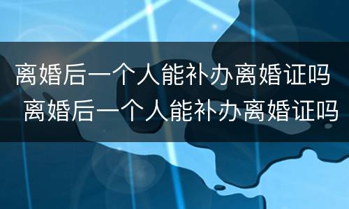 离婚后一个人能补办离婚证吗 离婚后一个人能补办离婚证吗要多少钱