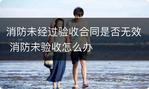 消防未经过验收合同是否无效 消防未验收怎么办