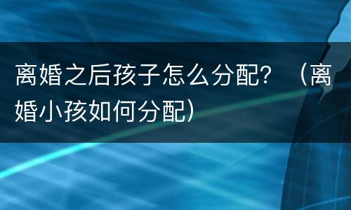 离婚之后孩子怎么分配？（离婚小孩如何分配）