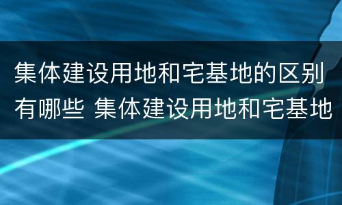 集体建设用地和宅基地的区别有哪些 集体建设用地和宅基地的区别有哪些呢