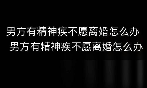 男方有精神疾不愿离婚怎么办 男方有精神疾不愿离婚怎么办