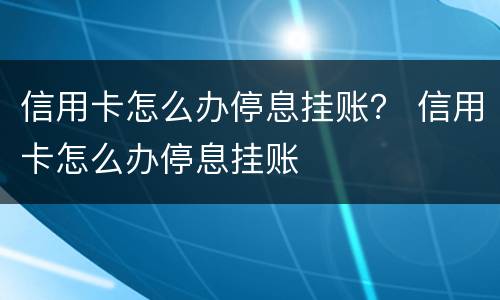 信用卡怎么办停息挂账？ 信用卡怎么办停息挂账