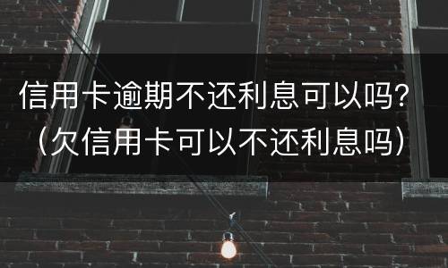 信用卡逾期不还利息可以吗？（欠信用卡可以不还利息吗）
