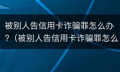 被别人告信用卡诈骗罪怎么办?（被别人告信用卡诈骗罪怎么办理）