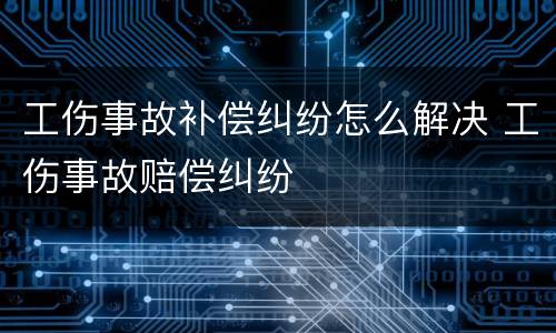 工伤事故补偿纠纷怎么解决 工伤事故赔偿纠纷