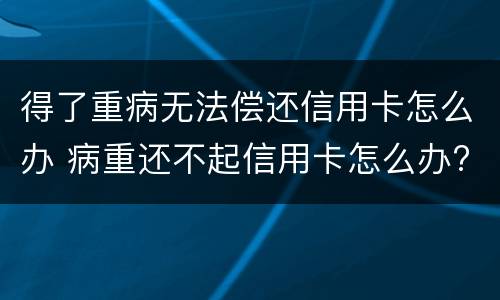 得了重病无法偿还信用卡怎么办 病重还不起信用卡怎么办?