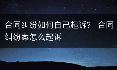 合同纠纷如何自己起诉？ 合同纠纷案怎么起诉