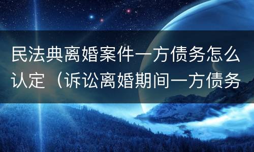 民法典离婚案件一方债务怎么认定（诉讼离婚期间一方债务）