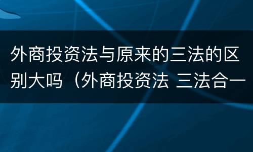 外商投资法与原来的三法的区别大吗（外商投资法 三法合一）