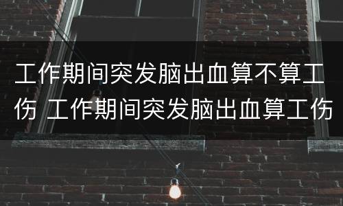 工作期间突发脑出血算不算工伤 工作期间突发脑出血算工伤吗