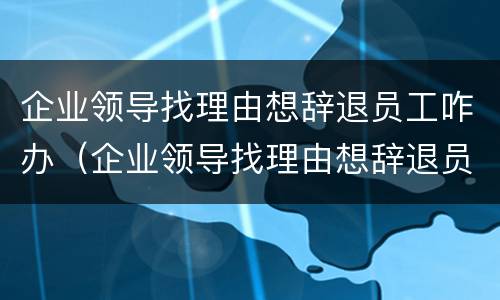 企业领导找理由想辞退员工咋办（企业领导找理由想辞退员工咋办呢）