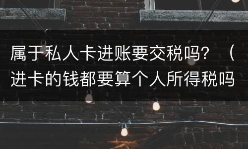 属于私人卡进账要交税吗？（进卡的钱都要算个人所得税吗）
