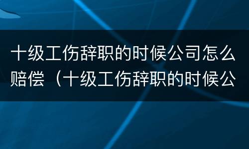 十级工伤辞职的时候公司怎么赔偿（十级工伤辞职的时候公司怎么赔偿呢）