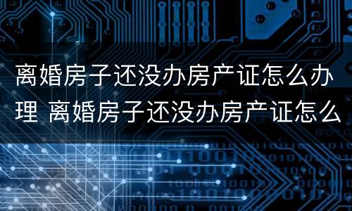 离婚房子还没办房产证怎么办理 离婚房子还没办房产证怎么办理过户手续