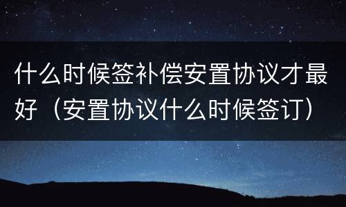 什么时候签补偿安置协议才最好（安置协议什么时候签订）