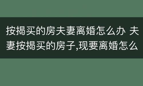 按揭买的房夫妻离婚怎么办 夫妻按揭买的房子,现要离婚怎么办