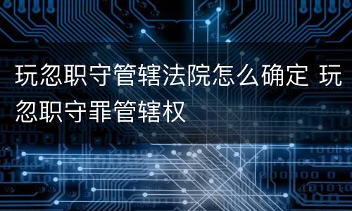 玩忽职守管辖法院怎么确定 玩忽职守罪管辖权