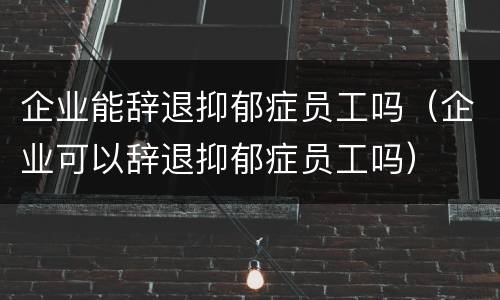 企业能辞退抑郁症员工吗（企业可以辞退抑郁症员工吗）